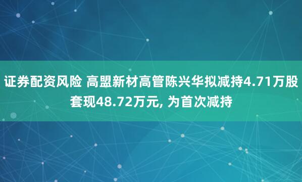 证券配资风险 高盟新材高管陈兴华拟减持4.71万股套现48.72万元, 为首次减持