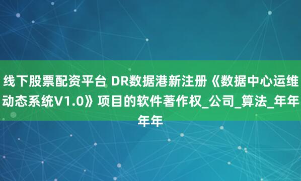 线下股票配资平台 DR数据港新注册《数据中心运维动态系统V1.0》项目的软件著作权_公司_算法_年年
