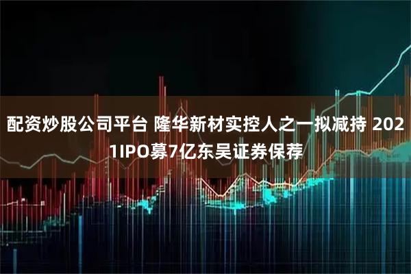 配资炒股公司平台 隆华新材实控人之一拟减持 2021IPO募7亿东吴证券保荐