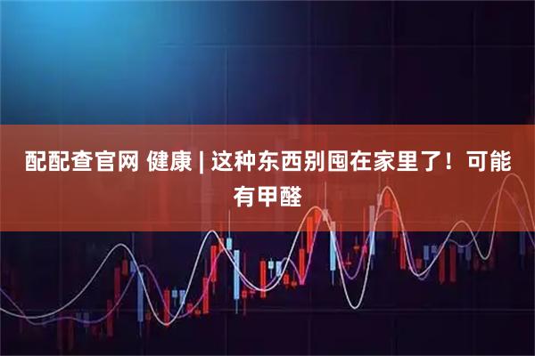 配配查官网 健康 | 这种东西别囤在家里了！可能有甲醛