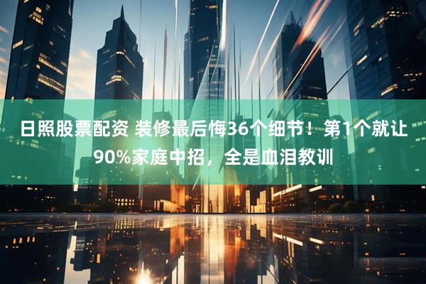 日照股票配资 装修最后悔36个细节！第1个就让90%家庭中招，全是血泪教训