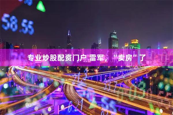 专业炒股配资门户 雷军，“卖房”了